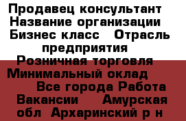 Продавец-консультант › Название организации ­ Бизнес класс › Отрасль предприятия ­ Розничная торговля › Минимальный оклад ­ 35 000 - Все города Работа » Вакансии   . Амурская обл.,Архаринский р-н